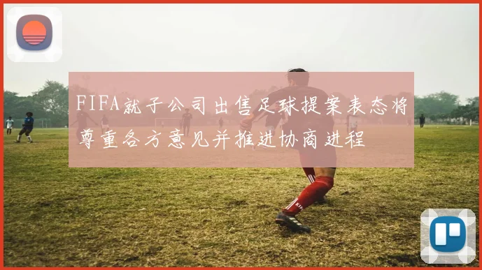 FIFA就子公司出售足球提案表态将尊重各方意见并推进协商进程